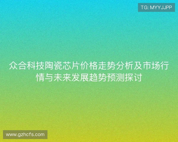 众合科技陶瓷芯片价格走势分析及市场行情与未来发展趋势预测探讨