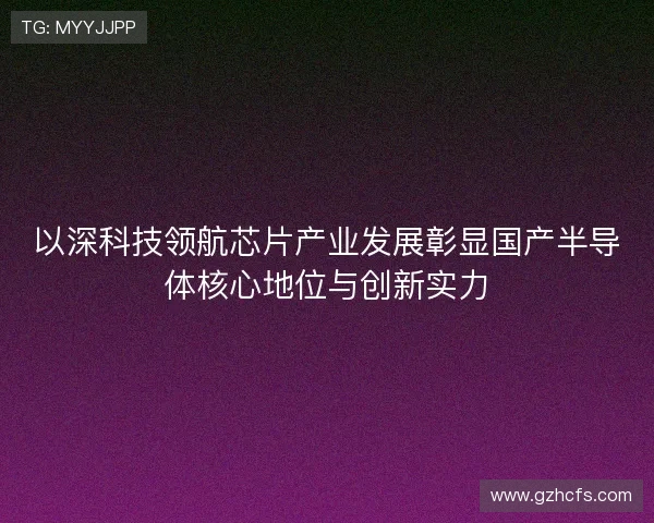 以深科技领航芯片产业发展彰显国产半导体核心地位与创新实力